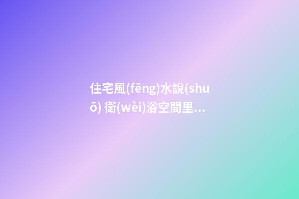 住宅風(fēng)水說(shuō) 衛(wèi)浴空間里的風(fēng)水吉兇宜忌